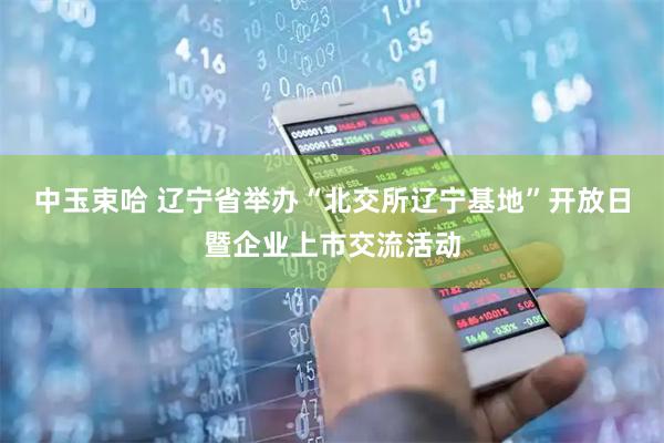 中玉束哈 辽宁省举办“北交所辽宁基地”开放日暨企业上市交流活动