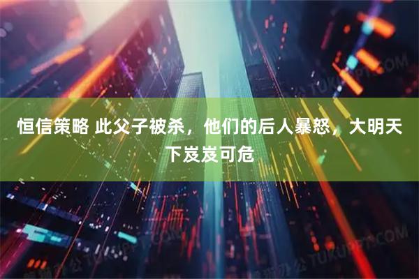 恒信策略 此父子被杀，他们的后人暴怒，大明天下岌岌可危