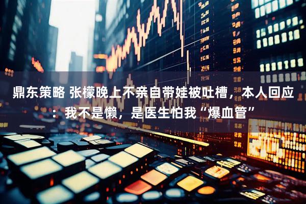 鼎东策略 张檬晚上不亲自带娃被吐槽，本人回应：我不是懒，是医生怕我“爆血管”
