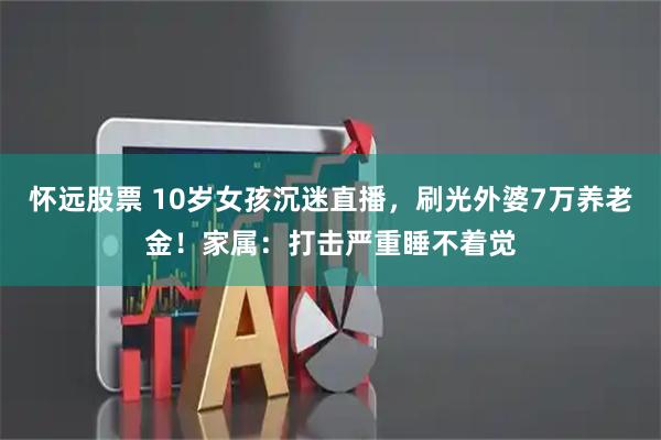 怀远股票 10岁女孩沉迷直播，刷光外婆7万养老金！家属：打击严重睡不着觉
