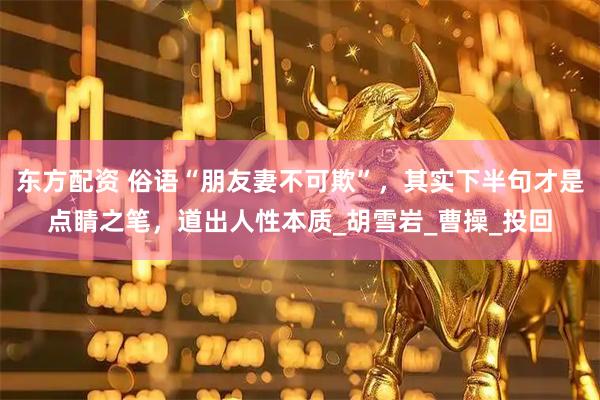 东方配资 俗语“朋友妻不可欺”，其实下半句才是点睛之笔，道出人性本质_胡雪岩_曹操_投回