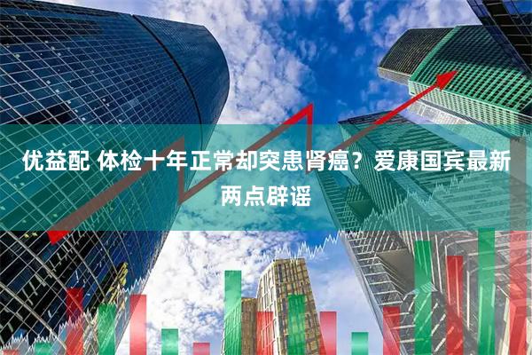 优益配 体检十年正常却突患肾癌？爱康国宾最新两点辟谣