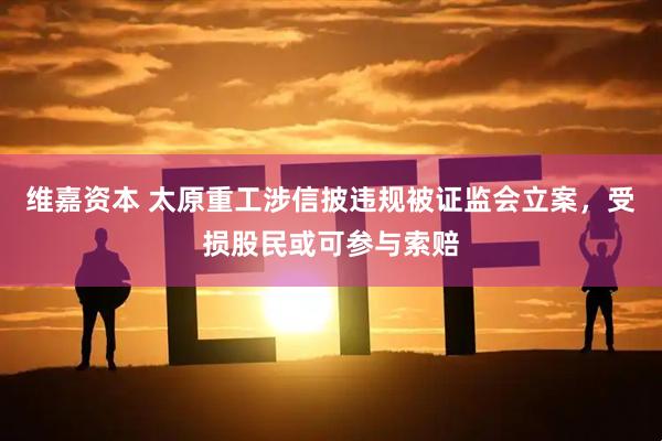 维嘉资本 太原重工涉信披违规被证监会立案，受损股民或可参与索赔