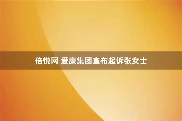 倍悦网 爱康集团宣布起诉张女士