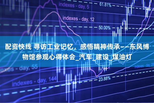 配资快线 寻访工业记忆，感悟精神传承——东风博物馆参观心得体会_汽车_建设_煤油灯