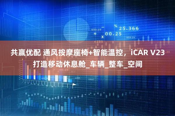 共赢优配 通风按摩座椅+智能温控，iCAR V23打造移动休息舱_车辆_整车_空间