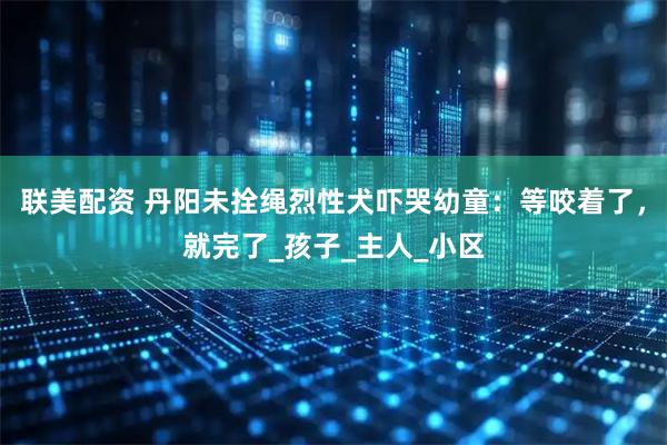 联美配资 丹阳未拴绳烈性犬吓哭幼童：等咬着了，就完了_孩子_主人_小区