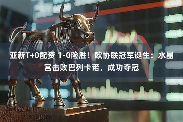 亚新T+0配资 1-0险胜！欧协联冠军诞生：水晶宫击败巴列卡诺，成功夺冠
