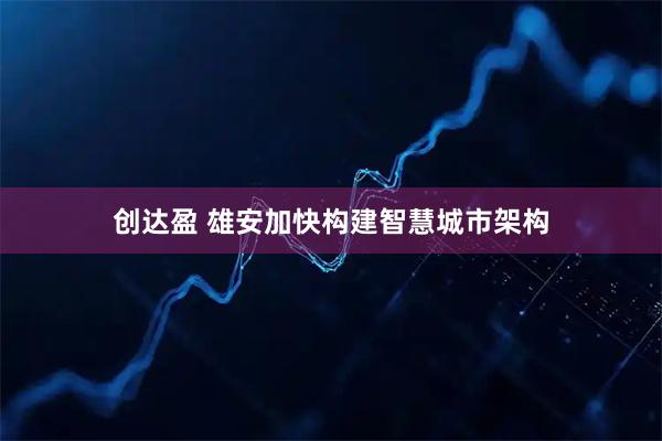 创达盈 雄安加快构建智慧城市架构