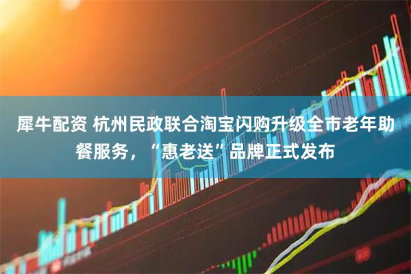 犀牛配资 杭州民政联合淘宝闪购升级全市老年助餐服务，“惠老送”品牌正式发布