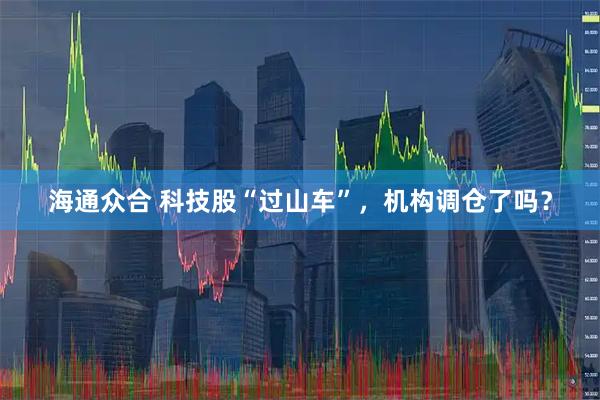 海通众合 科技股“过山车”，机构调仓了吗？