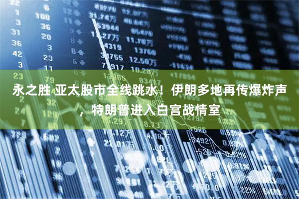 永之胜 亚太股市全线跳水！伊朗多地再传爆炸声，特朗普进入白宫战情室
