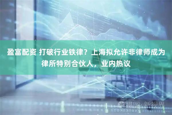 盈富配资 打破行业铁律？上海拟允许非律师成为律所特别合伙人，业内热议