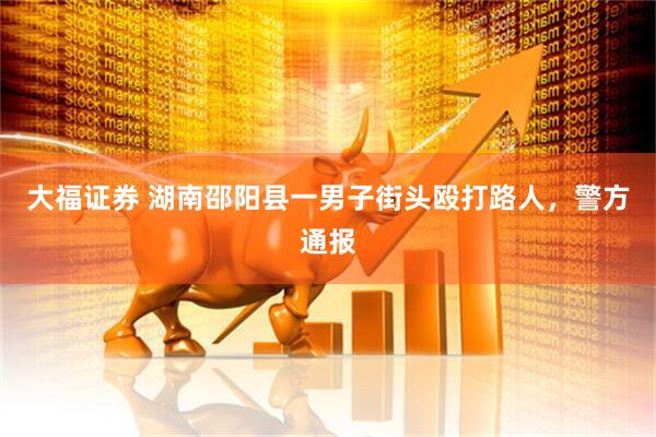 大福证券 湖南邵阳县一男子街头殴打路人，警方通报