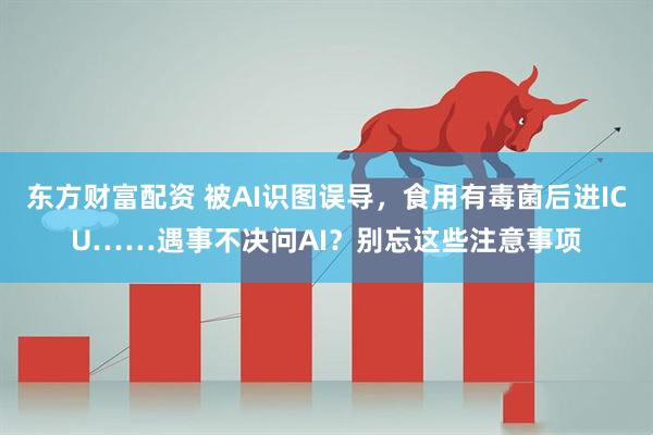 东方财富配资 被AI识图误导，食用有毒菌后进ICU……遇事不决问AI？别忘这些注意事项